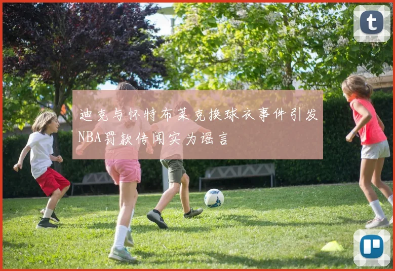 迪克与怀特布莱克换球衣事件引发NBA罚款传闻实为谣言