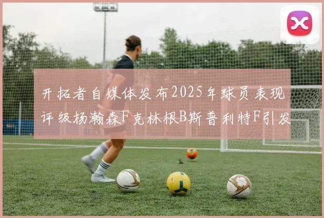 开拓者自媒体发布2025年球员表现评级杨瀚森F克林根B斯普利特F引发热议