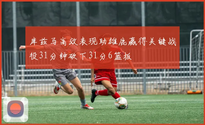 库兹马高效表现助雄鹿赢得关键战役31分钟砍下31分6篮板