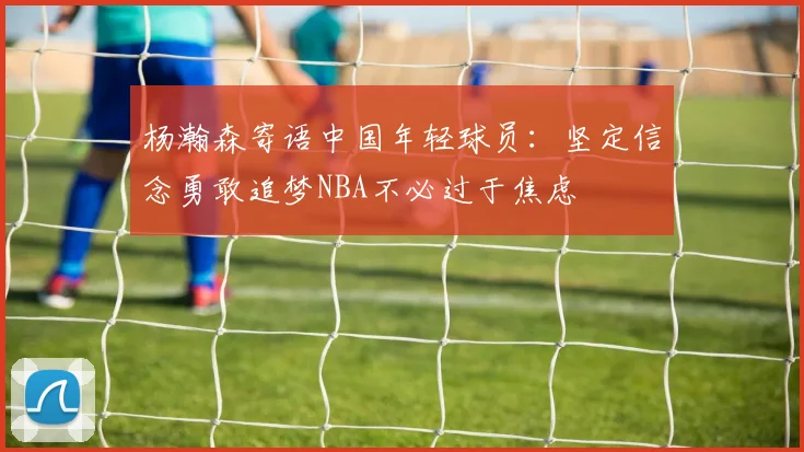 杨瀚森寄语中国年轻球员：坚定信念勇敢追梦NBA不必过于焦虑