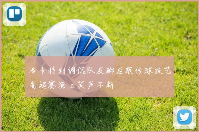 洛卡特利调侃队友脚后跟传球技艺高超赛场上笑声不断