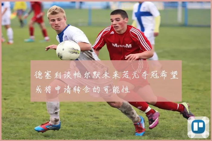 德塞利谈帕尔默未来若无夺冠希望或将申请转会的可能性