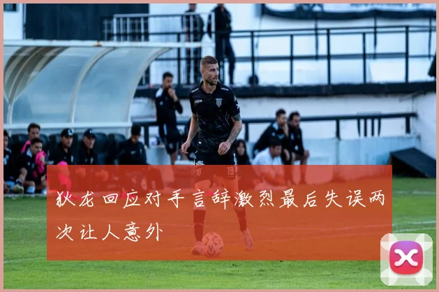 狄龙回应对手言辞激烈最后失误两次让人意外