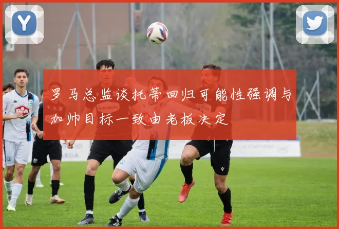 罗马总监谈托蒂回归可能性强调与加帅目标一致由老板决定
