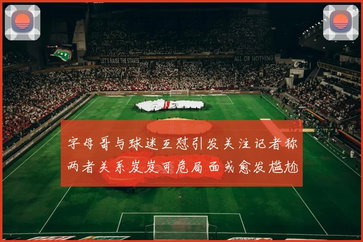 字母哥与球迷互怼引发关注记者称两者关系岌岌可危局面或愈发尴尬