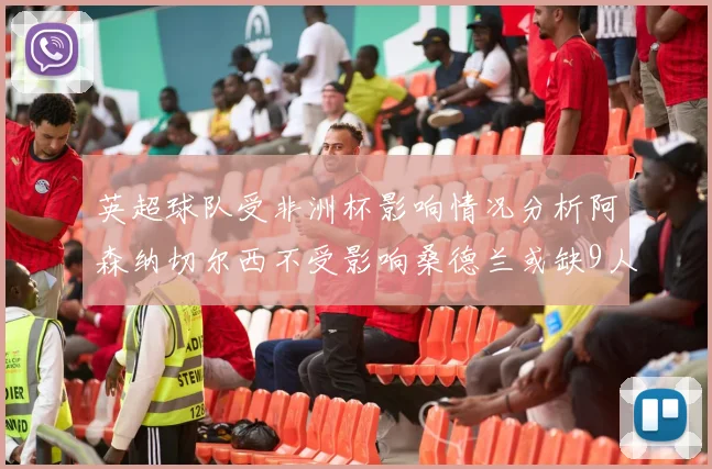 英超球队受非洲杯影响情况分析阿森纳切尔西不受影响桑德兰或缺9人