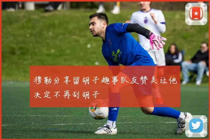 穆勒分享留胡子趣事队友赞美让他决定不再刮胡子