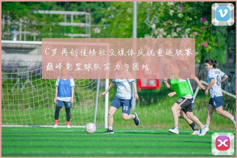 C罗再创佳绩社交媒体庆祝重返联赛巅峰彰显球队实力与团结