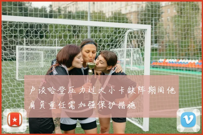卢谈哈登压力过大小卡缺阵期间他肩负重任需加强保护措施