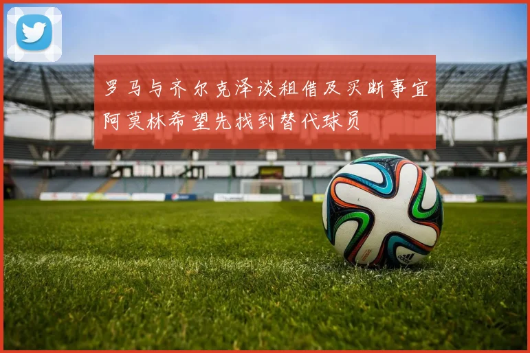 罗马与齐尔克泽谈租借及买断事宜阿莫林希望先找到替代球员
