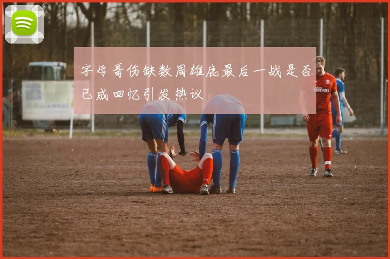 字母哥伤缺数周雄鹿最后一战是否已成回忆引发热议