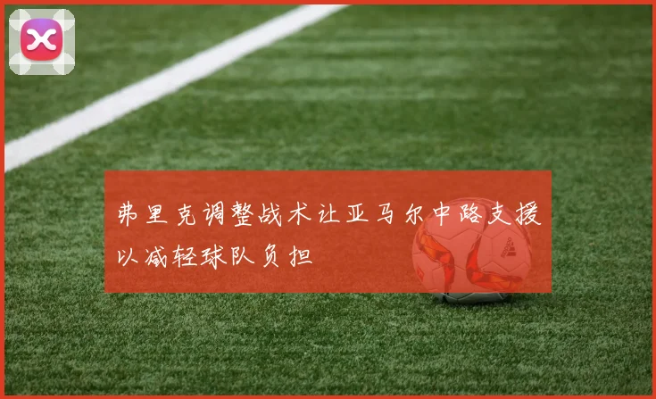弗里克调整战术让亚马尔中路支援以减轻球队负担