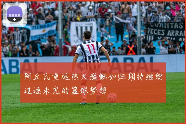 阿丘瓦重返热火感慨如归期待继续追逐未完的篮球梦想