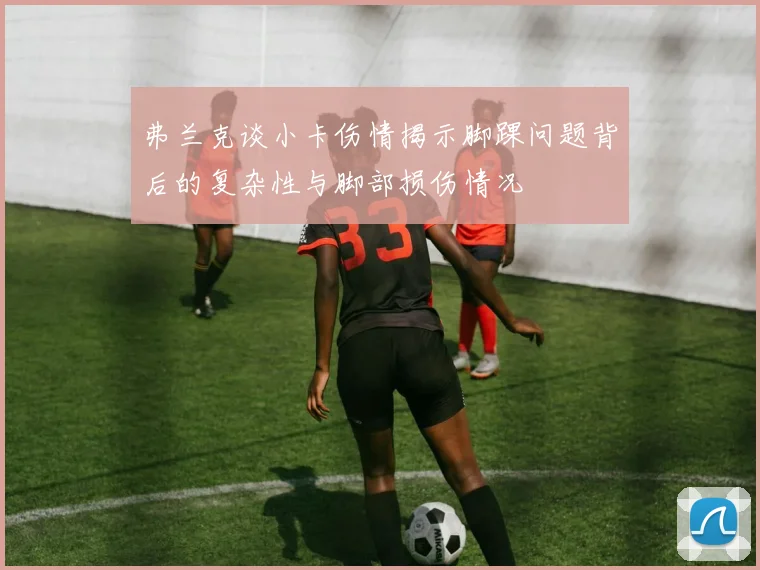 弗兰克谈小卡伤情揭示脚踝问题背后的复杂性与脚部损伤情况