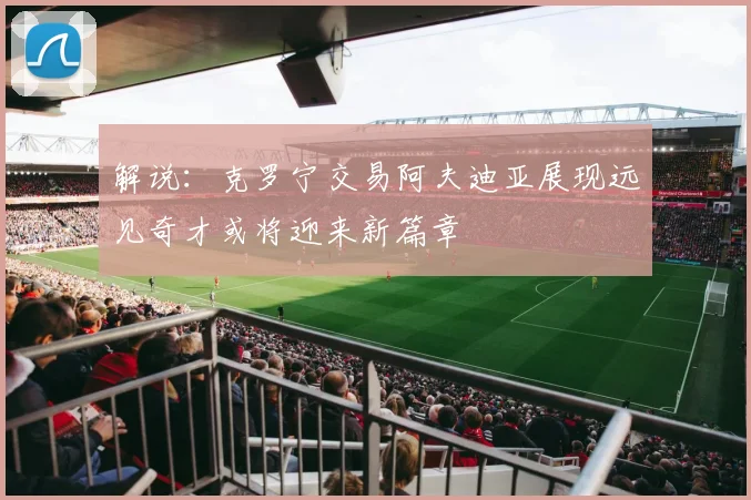 解说：克罗宁交易阿夫迪亚展现远见奇才或将迎来新篇章