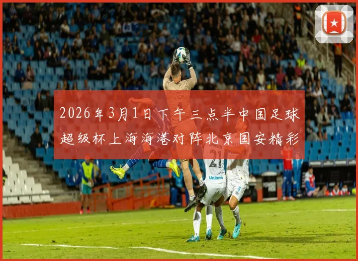 2026年3月1日下午三点半中国足球超级杯上海海港对阵北京国安精彩对决即将上演