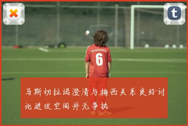 马斯切拉诺澄清与梅西关系良好讨论进攻空间并无争执
