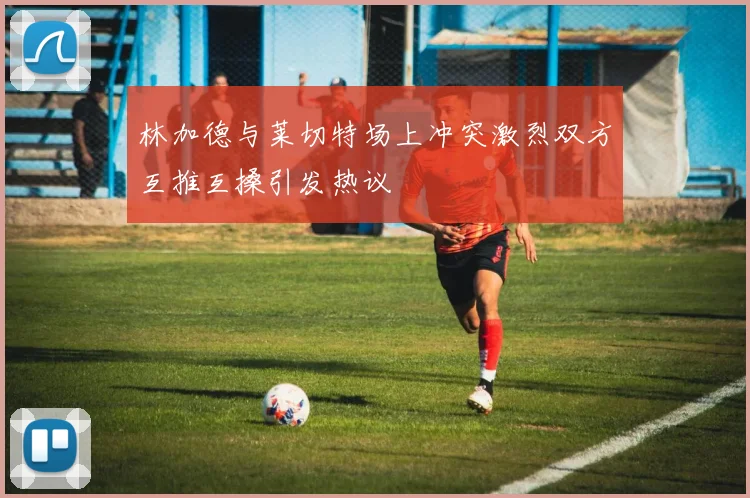 林加德与莱切特场上冲突激烈双方互推互搡引发热议