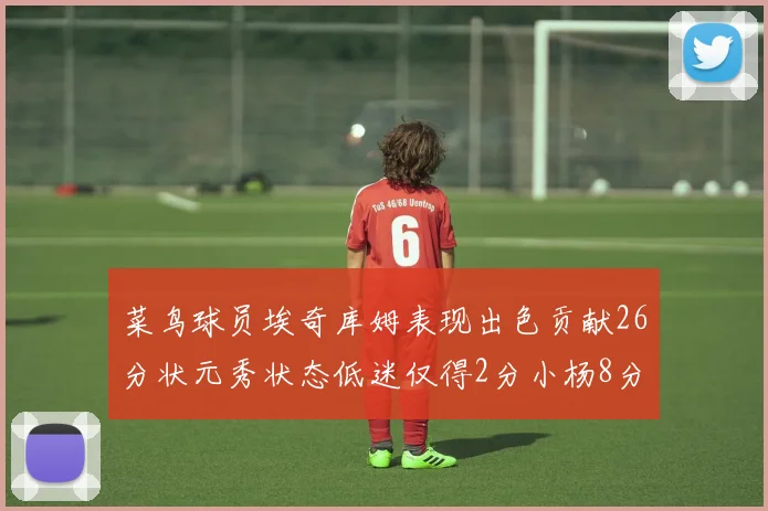 菜鸟球员埃奇库姆表现出色贡献26分状元秀状态低迷仅得2分小杨8分钟未能得分