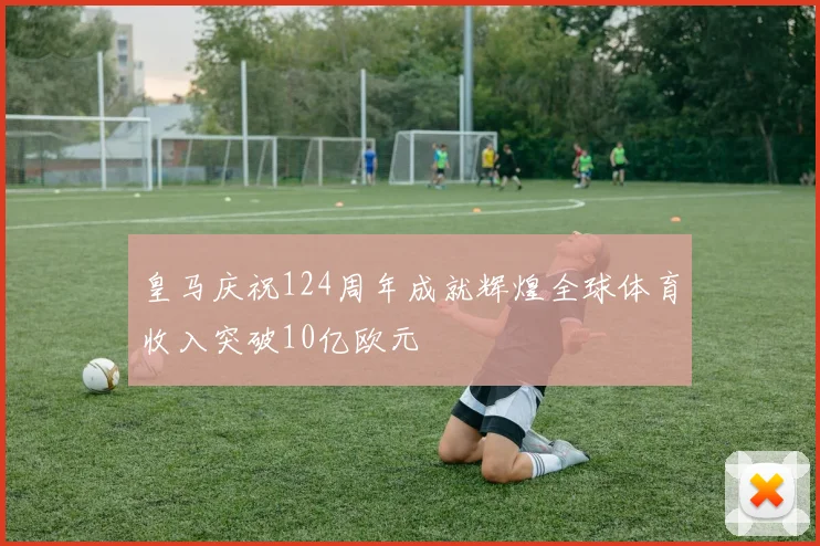 皇马庆祝124周年成就辉煌全球体育收入突破10亿欧元