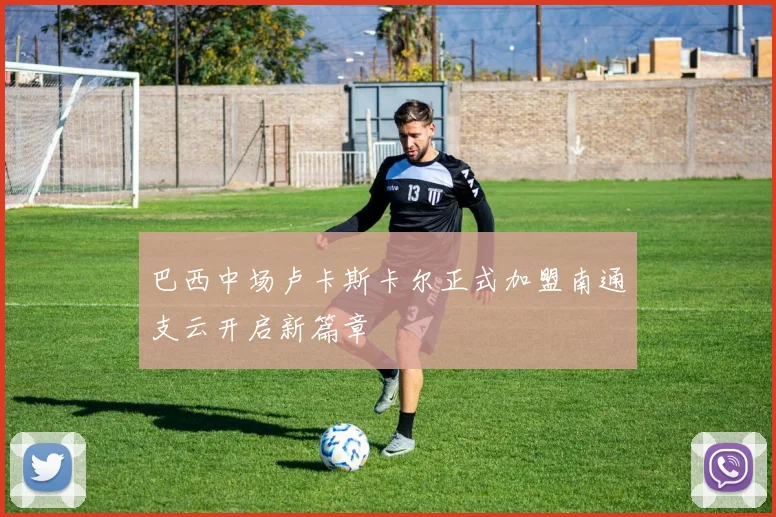 巴西中场卢卡斯卡尔正式加盟南通支云开启新篇章