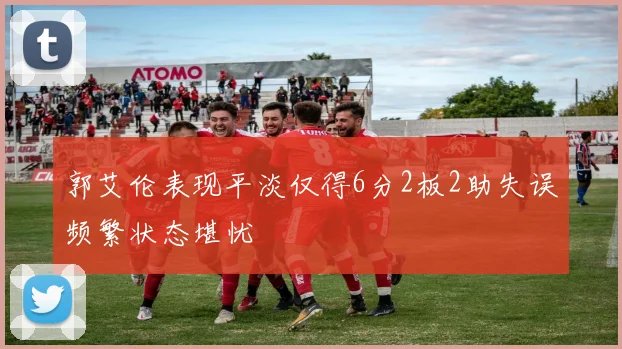 郭艾伦表现平淡仅得6分2板2助失误频繁状态堪忧