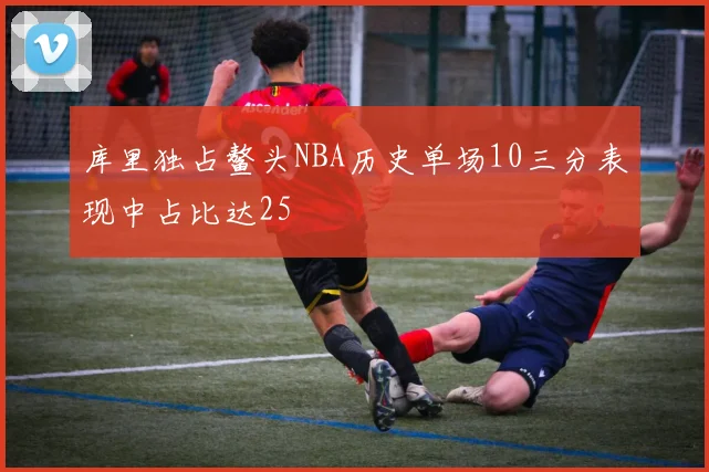 库里独占鳌头NBA历史单场10三分表现中占比达25