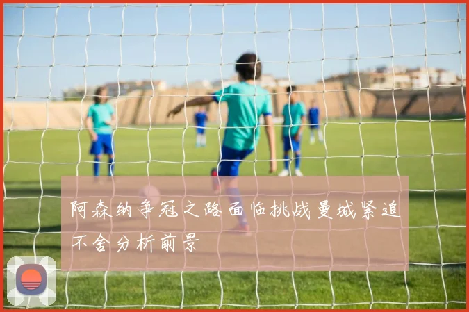 阿森纳争冠之路面临挑战曼城紧追不舍分析前景