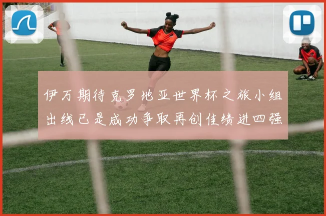 伊万期待克罗地亚世界杯之旅小组出线已是成功争取再创佳绩进四强