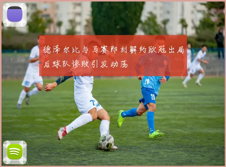 德泽尔比与马赛即刻解约欧冠出局后球队惨败引发动荡