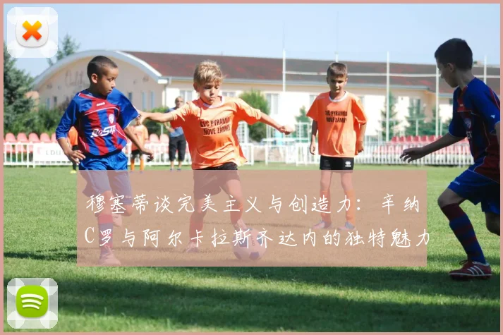 穆塞蒂谈完美主义与创造力：辛纳C罗与阿尔卡拉斯齐达内的独特魅力