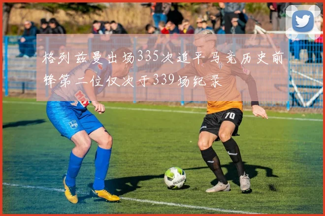 格列兹曼出场335次追平马竞历史前锋第二位仅次于339场纪录