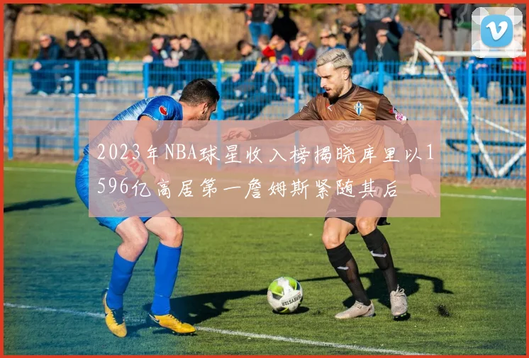 2023年NBA球星收入榜揭晓库里以1596亿高居第一詹姆斯紧随其后