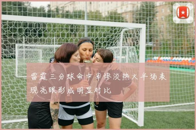 雷霆三分球命中率惨淡热火半场表现亮眼形成明显对比
