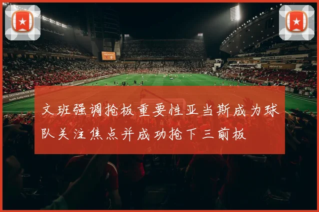 文班强调抢板重要性亚当斯成为球队关注焦点并成功抢下三前板