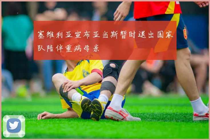 塞维利亚宣布亚当斯暂时退出国家队陪伴重病母亲